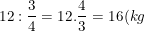 \small 12:\frac{3}{4}=12.\frac{4}{3}=16(kg)